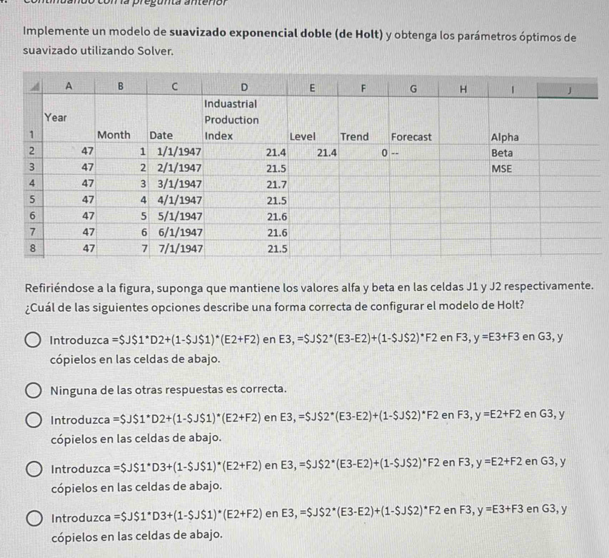 Un la pregunta anteriór
Implemente un modelo de suavizado exponencial doble (de Holt) y obtenga los parámetros óptimos de
suavizado utilizando Solver.
Refiriéndose a la figura, suponga que mantiene los valores alfa y beta en las celdas J1 y J2 respectivamente.
¿Cuál de las siguientes opciones describe una forma correcta de configurar el modelo de Holt?
Introduzca =$JS1^*D2+(1-$JS1)^*(E2+F2) en E3,=$JS2^*(E3-E2)+(1-SJS2)^*F2 en F3,y=E3+F3 en G3, y
cópielos en las celdas de abajo.
Ninguna de las otras respuestas es correcta.
Introduzca =$JS1^*D2+(1-SJS1)^*(E2+F2) en E3,=$J$2^*(E3-E2)+(1-$J$2)^*F2 en F3, y=E2+F2 en G3,y
cópielos en las celdas de abajo.
Introduzca =$JS1^*D3+(1-$JS1)^*(E2+F2) en E3,=$J$2^*(E3-E2)+(1-$JS2)^*F2enF3,y=E2+F2 en G3,y
cópielos en las celdas de abajo.
Introduzca =$JS1^*D3+(1-$JS1)^*(E2+F2) e n E3,=$JS2^*(E3-E2)+(1-$JS2)^*F2enF3,y=E3+F3 en G3,y
cópielos en las celdas de abajo.