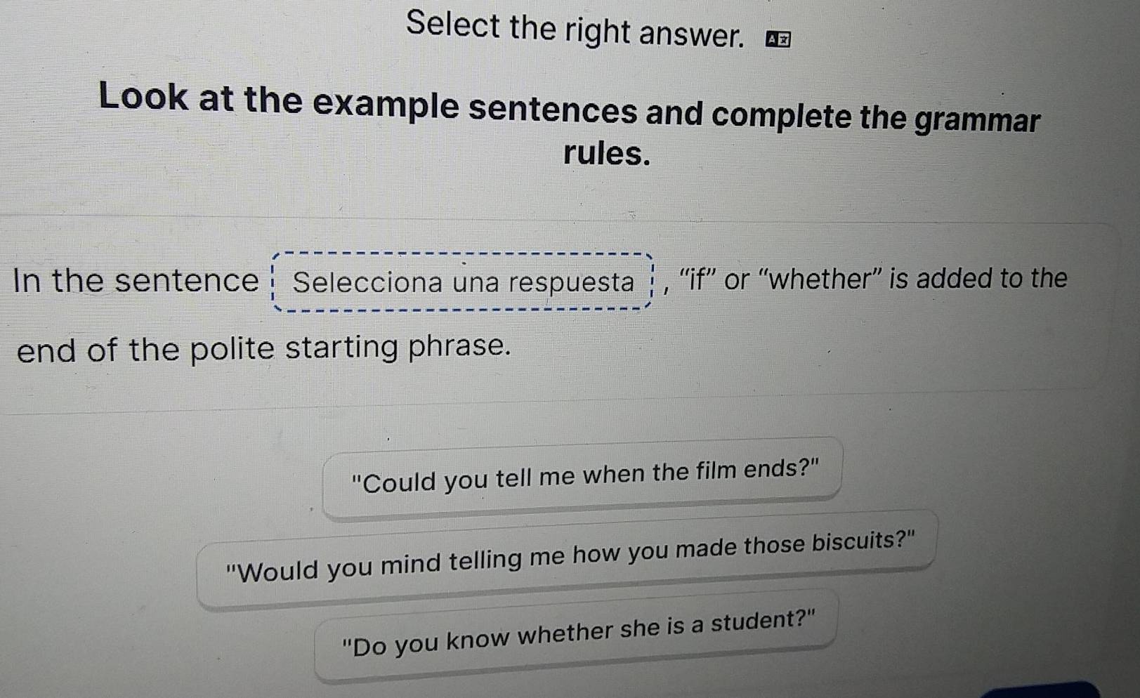 Select the right answer. 
Look at the example sentences and complete the grammar 
rules. 
In the sentence Selecciona una respuesta , “if” or “whether” is added to the 
end of the polite starting phrase. 
"Could you tell me when the film ends?" 
"Would you mind telling me how you made those biscuits?" 
"Do you know whether she is a student?"