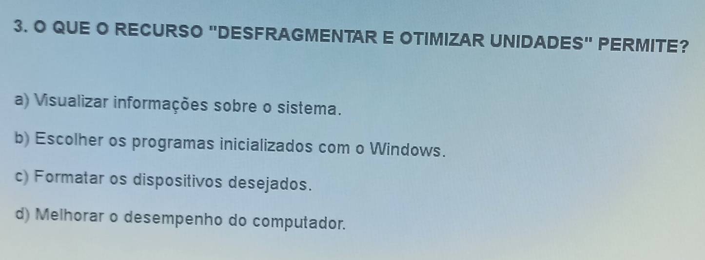 QUE O RECURSO "DESFRAGMENTAR E OTIMIZAR UNIDADES" PERMITE?
a) Visualizar informações sobre o sistema.
b) Escolher os programas inicializados com o Windows.
c) Formatar os dispositivos desejados.
d) Melhorar o desempenho do computador.