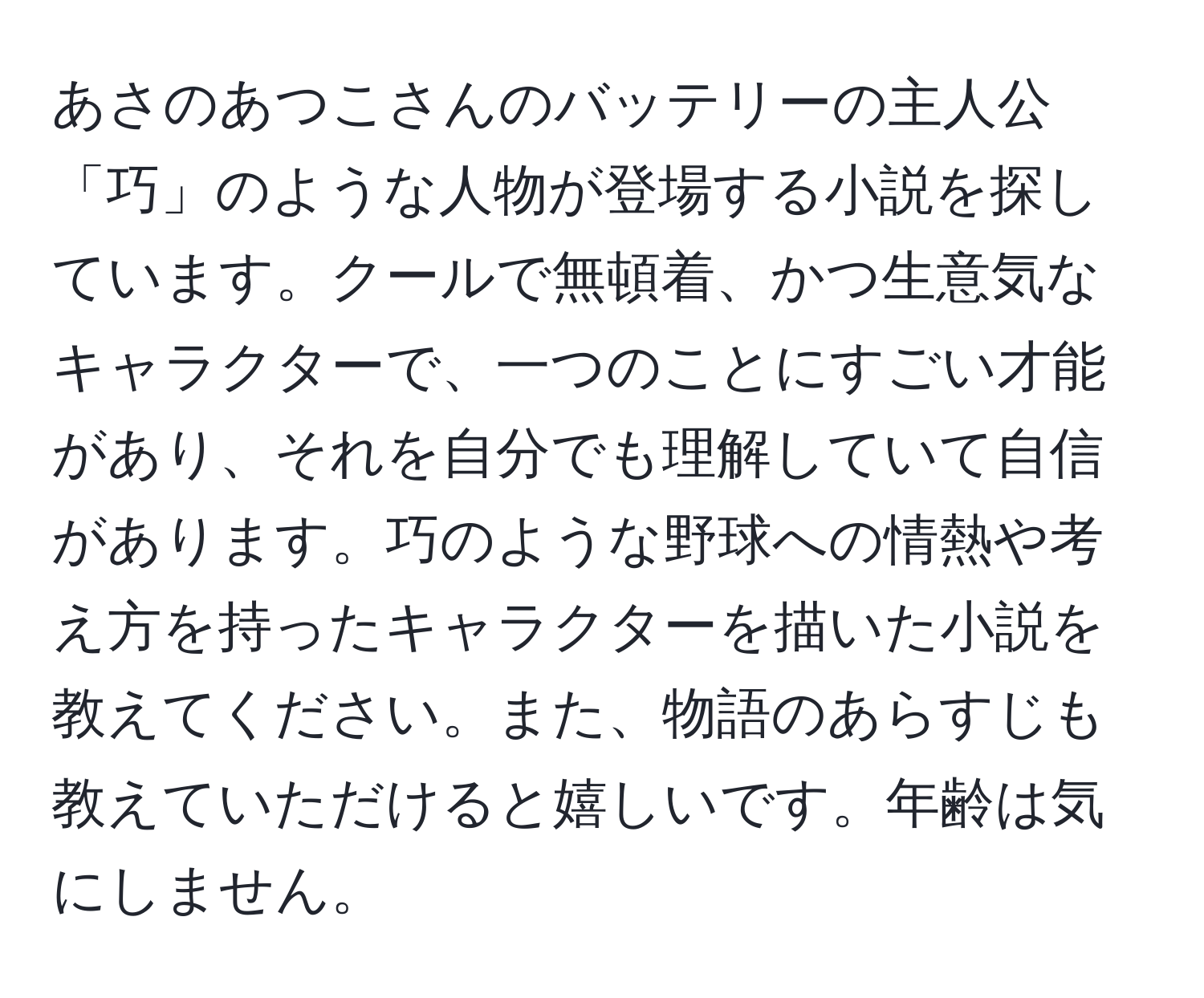 あさのあつこさんのバッテリーの主人公「巧」のような人物が登場する小説を探しています。クールで無頓着、かつ生意気なキャラクターで、一つのことにすごい才能があり、それを自分でも理解していて自信があります。巧のような野球への情熱や考え方を持ったキャラクターを描いた小説を教えてください。また、物語のあらすじも教えていただけると嬉しいです。年齢は気にしません。