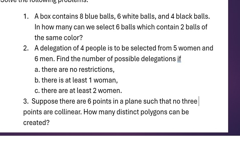 the rottowing pro p t 
1. A box contains 8 blue balls, 6 white balls, and 4 black balls. 
In how many can we select 6 balls which contain 2 balls of 
the same color? 
2. A delegation of 4 people is to be selected from 5 women and
6 men. Find the number of possible delegations if 
a. there are no restrictions, 
b. there is at least 1 woman, 
c. there are at least 2 women. 
3. Suppose there are 6 points in a plane such that no three 
points are collinear. How many distinct polygons can be 
created?