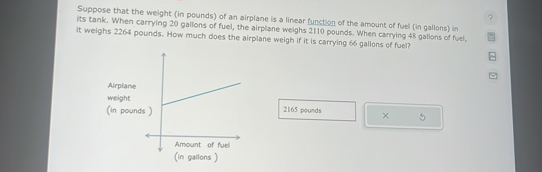 ? 
Suppose that the weight (in pounds) of an airplane is a linear function of the amount of fuel (in gallons) in 
its tank. When carrying 20 gallons of fuel, the airplane weighs 2110 pounds. When carrying 48 gallons of fuel, 
it weighs 2264 pounds. How much does the airplane weigh if it is carrying 66 gallons of fuel? 
Airplane 
weight 
(in poun
2165 pounds
× 5
(in gallons )