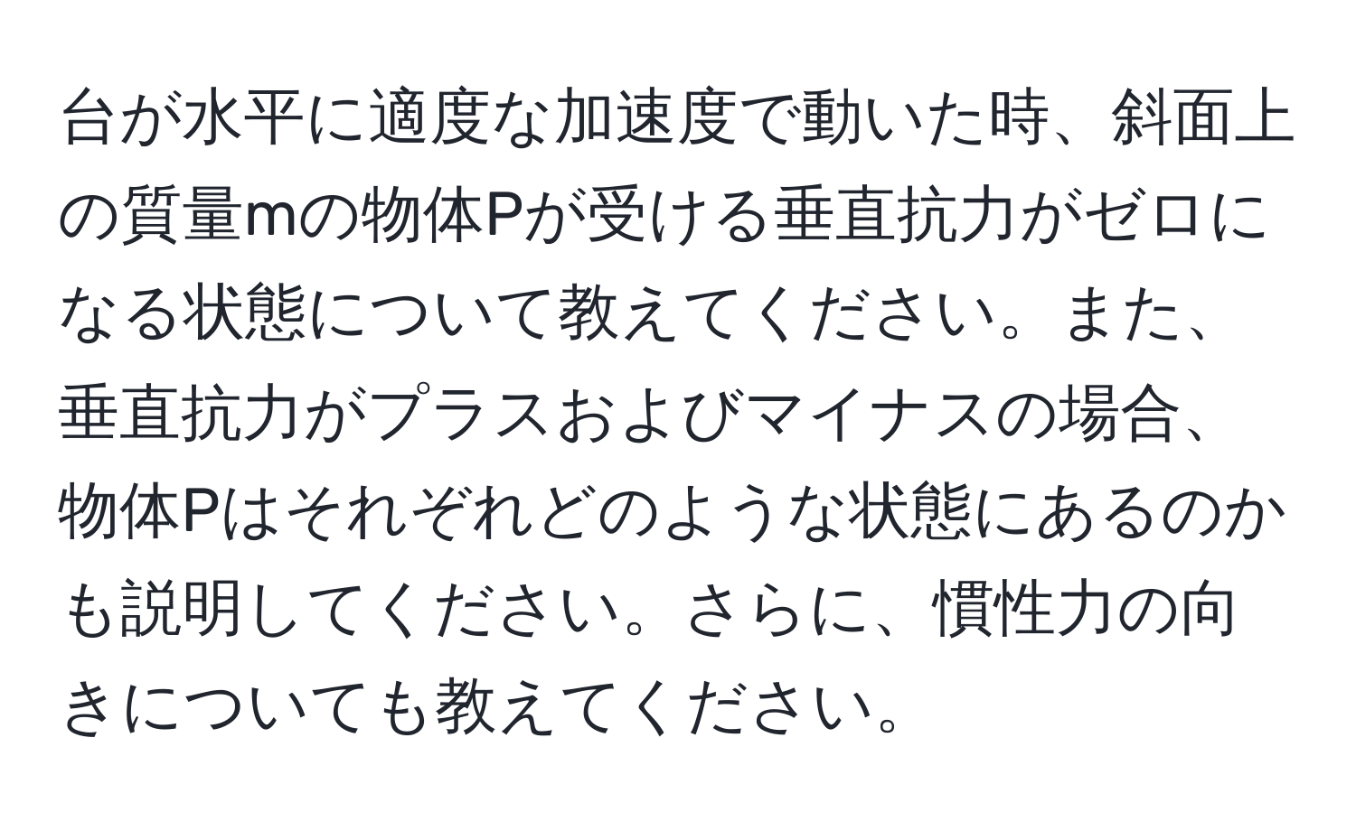 台が水平に適度な加速度で動いた時、斜面上の質量mの物体Pが受ける垂直抗力がゼロになる状態について教えてください。また、垂直抗力がプラスおよびマイナスの場合、物体Pはそれぞれどのような状態にあるのかも説明してください。さらに、慣性力の向きについても教えてください。