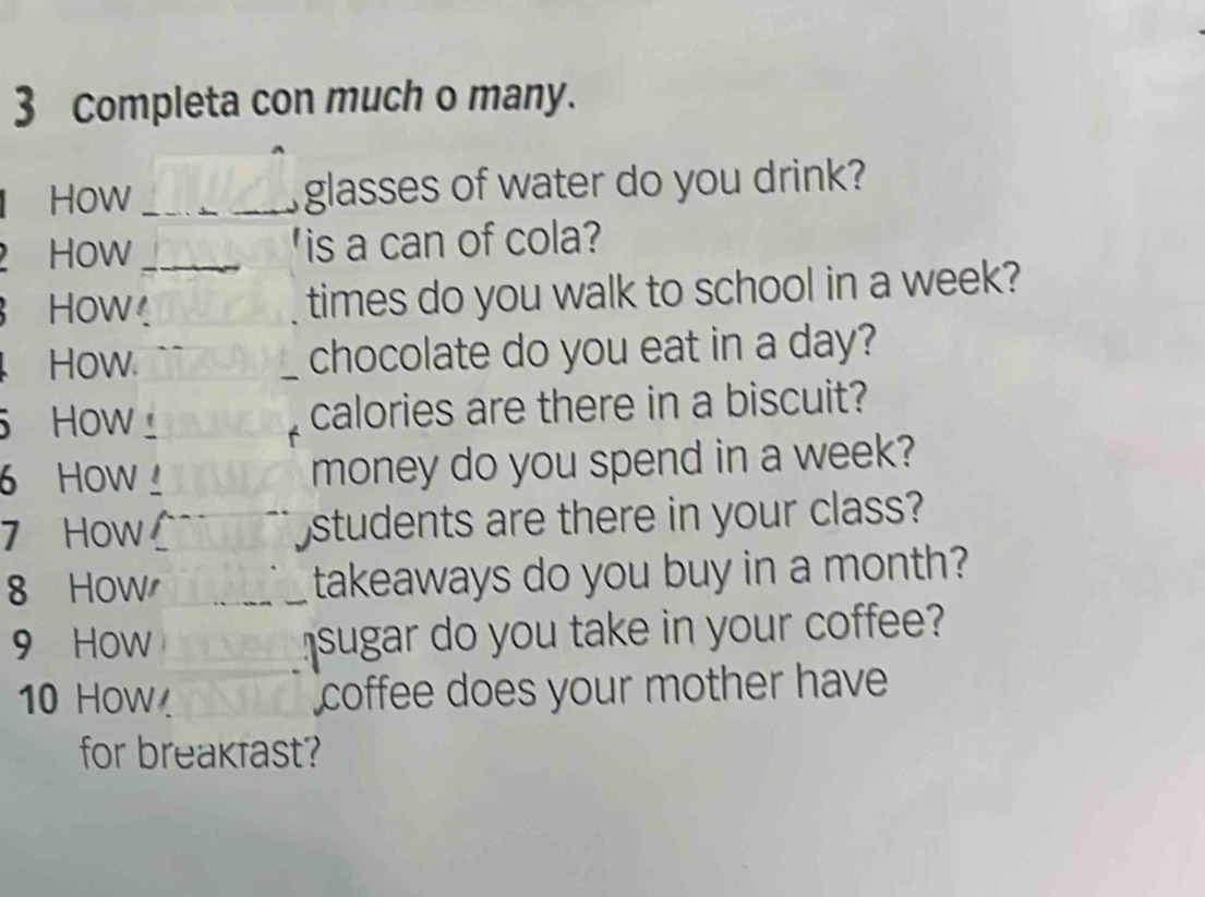 Completa con much o many. 
How _glasses of water do you drink? 
How _'is a can of cola? 
How. 
times do you walk to school in a week? 
How _chocolate do you eat in a day? 
How_ calories are there in a biscuit? 
6 How money do you spend in a week? 
7 How students are there in your class? 
8 How takeaways do you buy in a month? 
9 How sugar do you take in your coffee? 
10 How coffee does your mother have 
for breakfast?