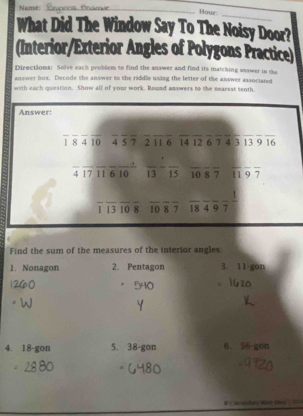 Name:_
Hour:
_
What Did The Window Say To The Noisy Door?
(Interior/Exterior Angles of Polygons Practice)
Directions: Solve each problem to find the answer and find its matching answer in the
answer box. Decode the answer to the riddle using the letter of the answer associated
with each question. Show all of your work. Round answers to the nearest tenth.
Answer:
_
_
__
__
_
__
___
1 8 4 10 4 5 7 2 11 6 14 12 6 7 4 3 13 9 16
_
__
__
__
4 17 11 6 10 13 15 10 8 7 11 9 7
__
_
__
__
_ _ ,_  _
1 13 10 8 10 8 7 18 4 9 7
Find the sum of the measures of the interior angles:
1. Nonagon 2. Pentagon 3. 11 ·gon
4. 18 -gon 5. 38 -gon 6、 56 -gon
# (''Secondary Hith thep') 200