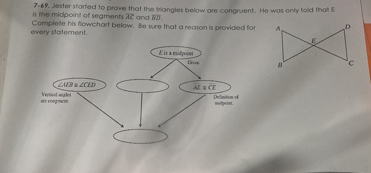 7-69. Jester started to prove that the triangles below are congruent. He was only told that E 
is the midpoint of segments overline AC and overline BD. 
Complete his flowchart below. Be sure that a reason is provided for 
every statement.
É is a midpoint 
Giveu
∠ AEB≌ ∠ CED
overline AE≌ overline CE
Vertical angles Definition of 
are congruent. midpoint.