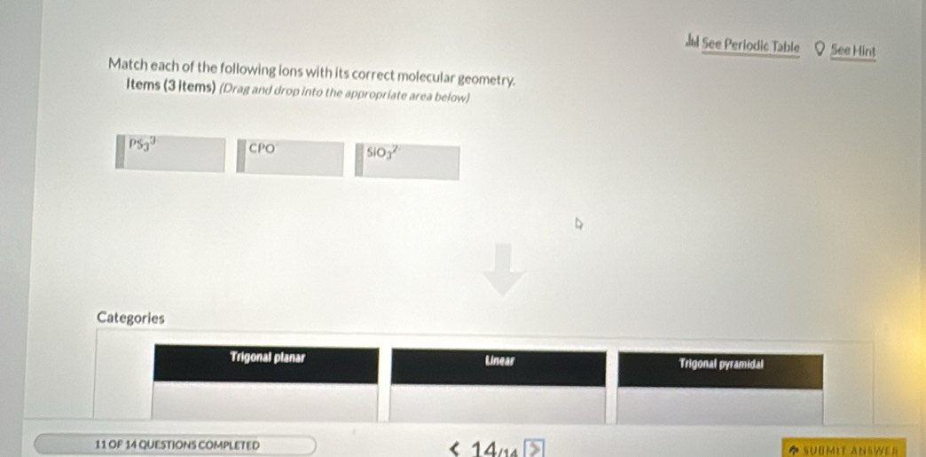 See Periodic Table See Hint 
Match each of the following ions with its correct molecular geometry. 
Items (3 items) (Drag and drop into the appropriate area below)
overline PS_3 CPO 5103^2
Categories 
Trigonal planar Linear Trigonal pyramidal 
11 OF 14 QUESTIONS COMPLETED ◆ SUBMIT ANSWER