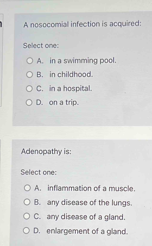 A nosocomial infection is acquired:
Select one:
A. in a swimming pool.
B. in childhood.
C. in a hospital.
D. on a trip.
Adenopathy is:
Select one:
A. inflammation of a muscle.
B. any disease of the lungs.
C. any disease of a gland.
D. enlargement of a gland.