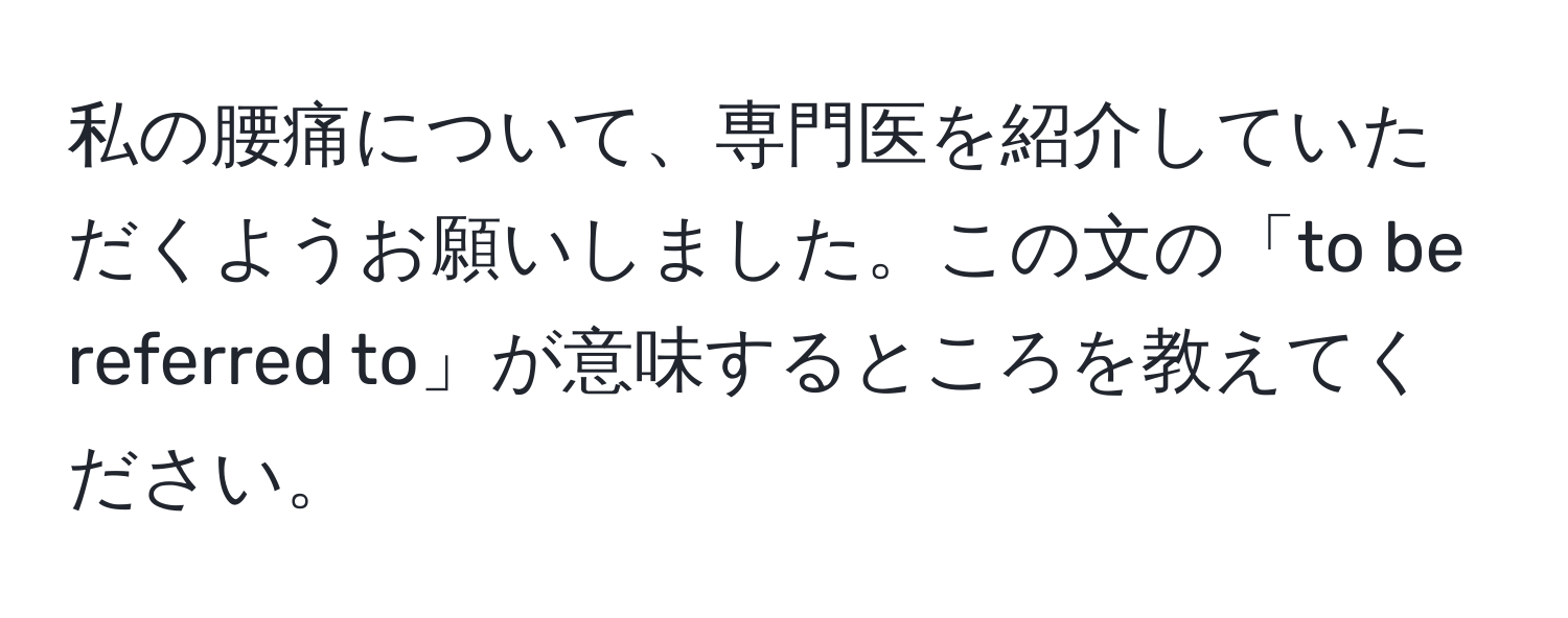 私の腰痛について、専門医を紹介していただくようお願いしました。この文の「to be referred to」が意味するところを教えてください。