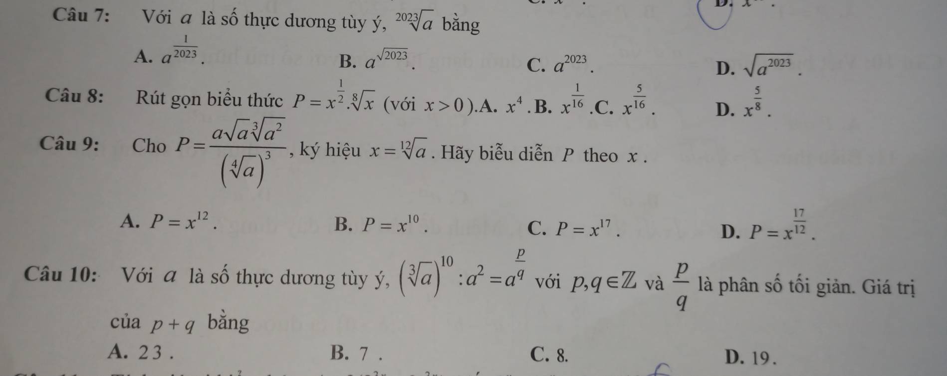 Với a là số thực dương tùy ý, sqrt[2023](a) bằng
A. a^(frac 1)2023.
B. a^(sqrt(2023)). a^(2023). sqrt(a^(2023)). 
C.
D.
Câu 8: Rút gọn biểu thức P=x^(frac 1)2.sqrt[8](x) (với x>0) .A. x^4. B. x^(frac 1)16 .C. x^(frac 5)16. D. x^(frac 5)8. 
Câu 9: Cho P=frac asqrt(a)sqrt[3](a^2)(sqrt[4](a))^3 , ký hiệu x=sqrt[12](a). Hãy biễu diễn P theo x.
A. P=x^(12). B. P=x^(10).
C. P=x^(17). D. P=x^(frac 17)12. 
Câu 10: Với a là số thực dương tùy ý, (sqrt[3](a))^10:a^2=a^(frac p)q với p,q∈ Z và  p/q  là phân số tối giản. Giá trị
ciap+q bằng
A. 2 3. B. 7. C. 8. D. 19.