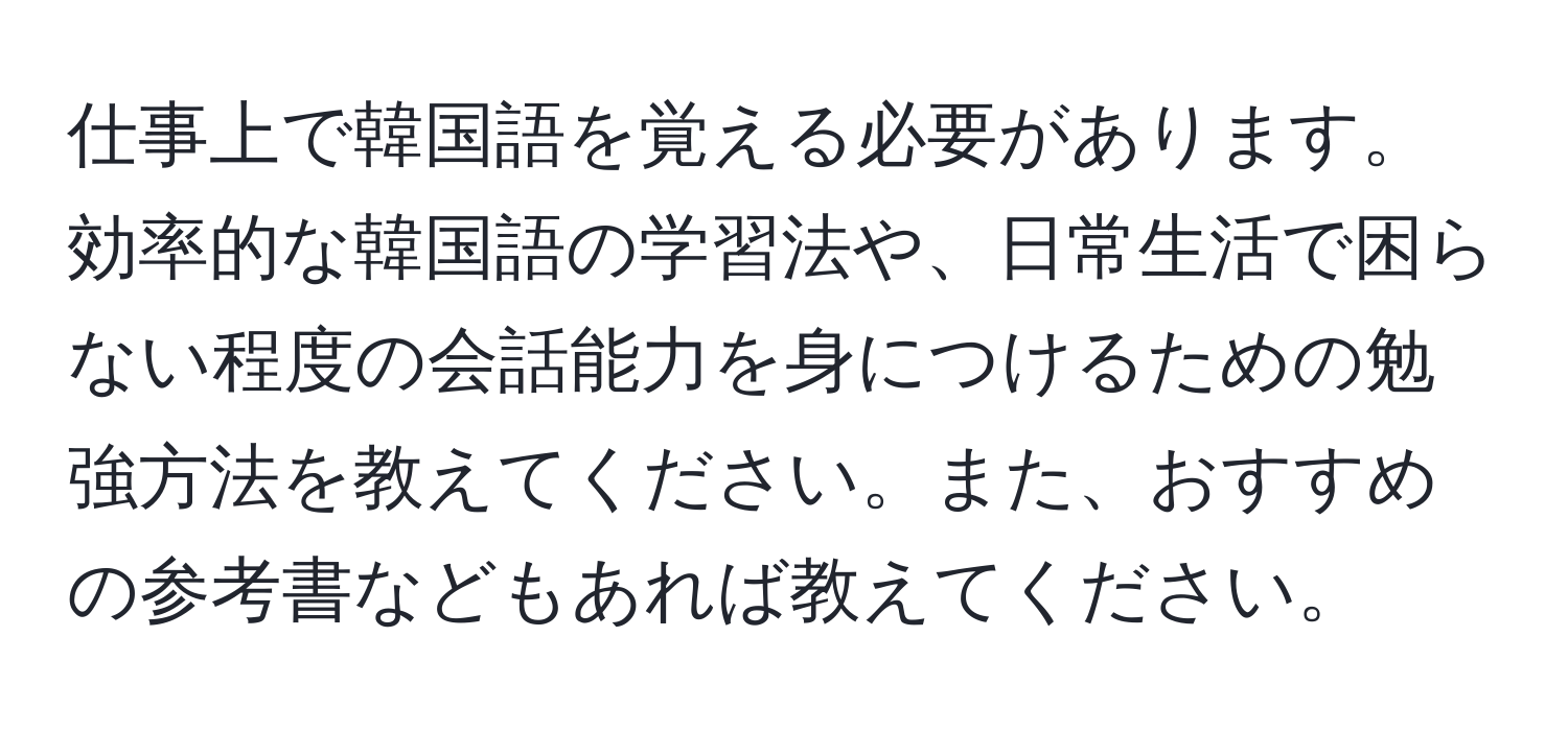 仕事上で韓国語を覚える必要があります。効率的な韓国語の学習法や、日常生活で困らない程度の会話能力を身につけるための勉強方法を教えてください。また、おすすめの参考書などもあれば教えてください。