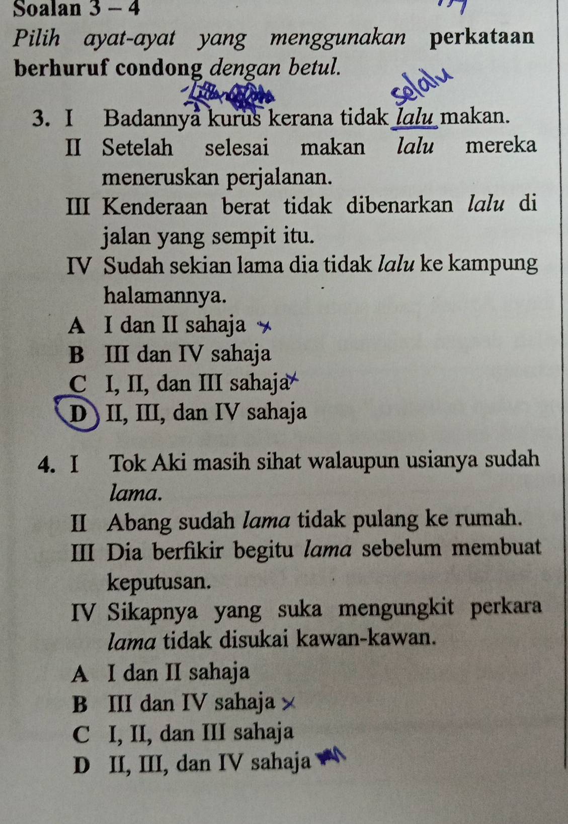 Soalan 3 - 4
Pilih ayat-ayat yang menggunakan perkataan
berhuruf condong dengan betul.
solalu
3. I Badannya kurus kerana tidak lalu makan.
II Setelah selesai makan lalu mereka
meneruskan perjalanan.
III Kenderaan berat tidak dibenarkan lɑlu di
jalan yang sempit itu.
IV Sudah sekian lama dia tidak lɑlu ke kampung
halamannya.
A I dan II sahaja
B III dan IV sahaja
C I, II, dan III sahaja
D) II, III, dan IV sahaja
4. I Tok Aki masih sihat walaupun usianya sudah
lama.
II Abang sudah lama tidak pulang ke rumah.
III Dia berfikir begitu lama sebelum membuat
keputusan.
IV Sikapnya yang suka mengungkit perkara
lama tidak disukai kawan-kawan.
A I dan II sahaja
B III dan IV sahaja
C I, II, dan III sahaja
D II, III, dan IV sahaja