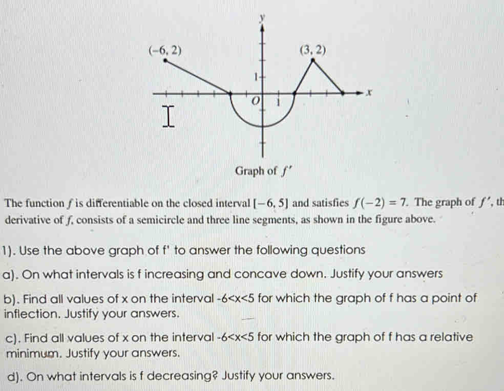 Graph of f'
The function f is differentiable on the closed interval [-6,5] and satisfies f(-2)=7. The graph of f' , th
derivative of f, consists of a semicircle and three line segments, as shown in the figure above.
1). Use the above graph of f' to answer the following questions
a). On what intervals is f increasing and concave down. Justify your answers
b). Find all values of x on the interval -6 for which the graph of f has a point of
inflection. Justify your answers.
c). Find all values of x on the interval -6 for which the graph of f has a relative
minimum. Justify your answers.
d). On what intervals is f decreasing? Justify your answers.