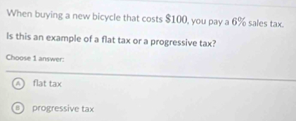 When buying a new bicycle that costs $100, you pay a 6% sales tax.
Is this an example of a flat tax or a progressive tax?
Choose 1 answer:
A flat tax
B progressive tax