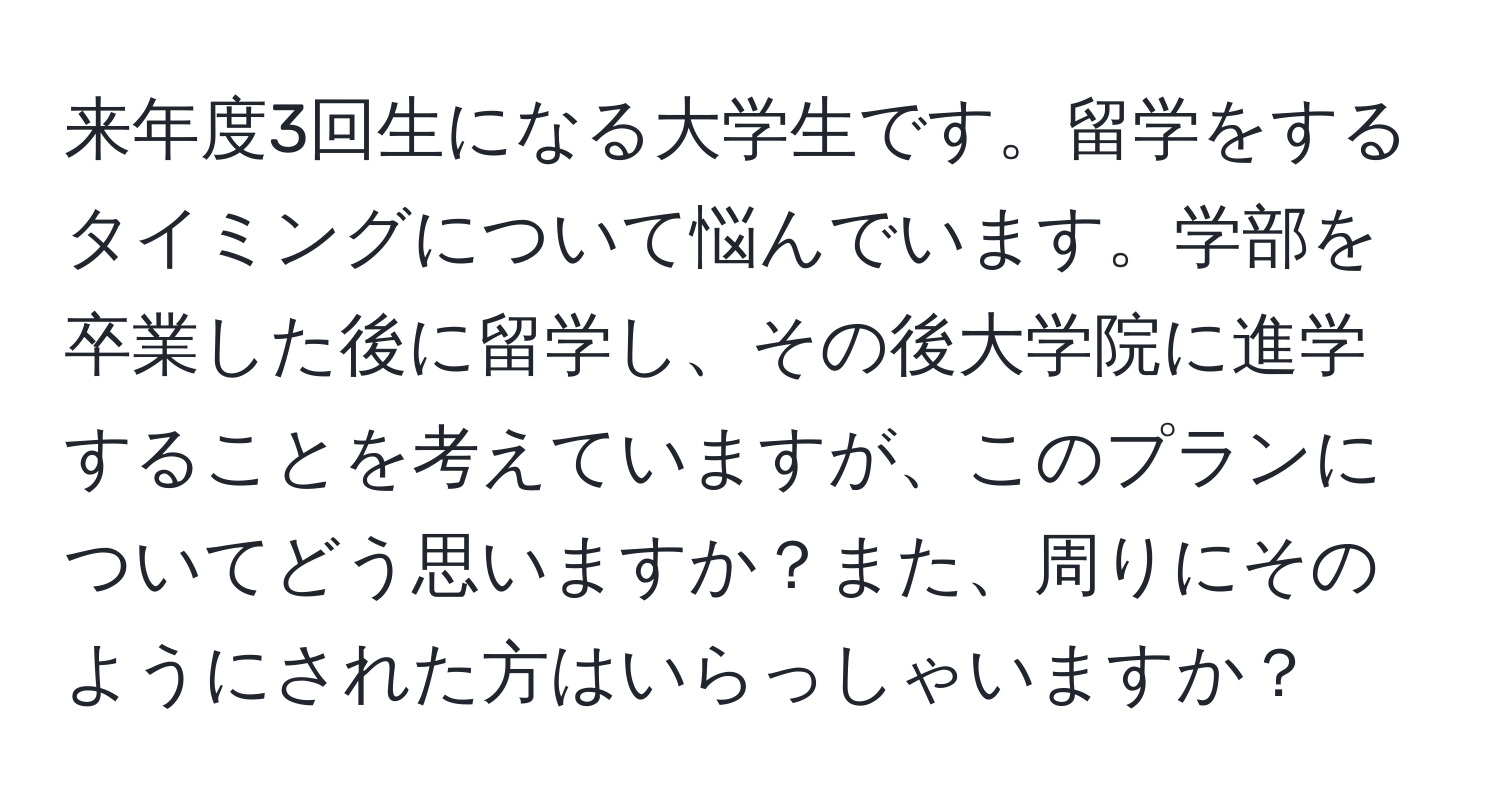 来年度3回生になる大学生です。留学をするタイミングについて悩んでいます。学部を卒業した後に留学し、その後大学院に進学することを考えていますが、このプランについてどう思いますか？また、周りにそのようにされた方はいらっしゃいますか？