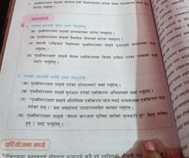 पइकीकार शाहकट पॉगदान तषा विव्योफटेशका आारमा किडड सिइकलाई सोपी क  
हिपोट ननुहोग ।
f e
अभ्यास         
 
१ तलका प्रनको छटो उ्तर लेकनोस :
(क) पृदववीकारायण शहको बाव्यकॉलका वारेशा लेलनूटोस् ।
(खा पुच्वीवारावण शाहको बैवाहिक जीकनको बारेया लेल्यीस् ।  भएकी कियी। ५
(ग) नेपाली राष्टियला निमांणओ पृध्वीनारायण शारने प्ाएको पोगडलकों चक
स राजाहकलाई थर
गर्नुहोस् ।
स रसवलारई खसवेश
(ध) पुॉवीनारायण शहले नेपाल एकीकरणमा विजय हासिल गरेका राज्पकों सूची
र यपय 
तवार पार्नुतो् ।
ऐहका राखा भन
२ तलका प्रश्नको लामों उत्तर गेडनुडोस् :
कय उनीशसस
(क) पृथ्वीनारायण शाहले गरेको वोगदानवारे बचां गनुहोस् । ओी गासक अक
(ख) पृध्वीनारावण शाहले सुरुआत गरेको एकीकरणा अभियानको चर्चां ग्ूहोीस । ८ शरका रह
५ पी सपखस
(ग) "पृथ्वीनारावण शाहले भौगोलिक एकीकरण मात्र नभई भावनात्मक एकीकरण पत्ति
गरेका छन् ।" यस भनाइलाई उवाहरपासहित व्याख्या गनुहोस् ।   roçe
(ध) पृ्वीनारायण शाहले "नेपाल बारजात छत्तत बषांको फलबारी ह" किन भनेका
औा कका
हुन् ? प्रस्ट पानुहौस् ।
a 
परियोजना कार्य
"ीकरशसा सहचवप्र्ण योगडात प्रन्याजने कने दई व्यफ्तिको औबनी तय