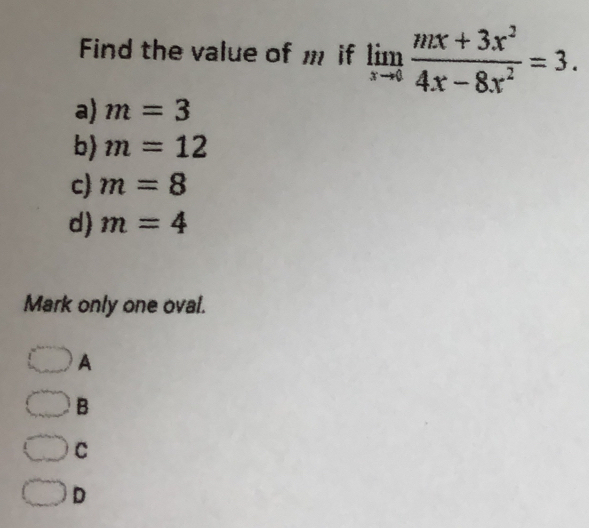 Find the value of m if limlimits _xto 0 (mx+3x^2)/4x-8x^2 =3.
a) m=3
b) m=12
c) m=8
d) m=4
Mark only one oval.
A
B
C
D