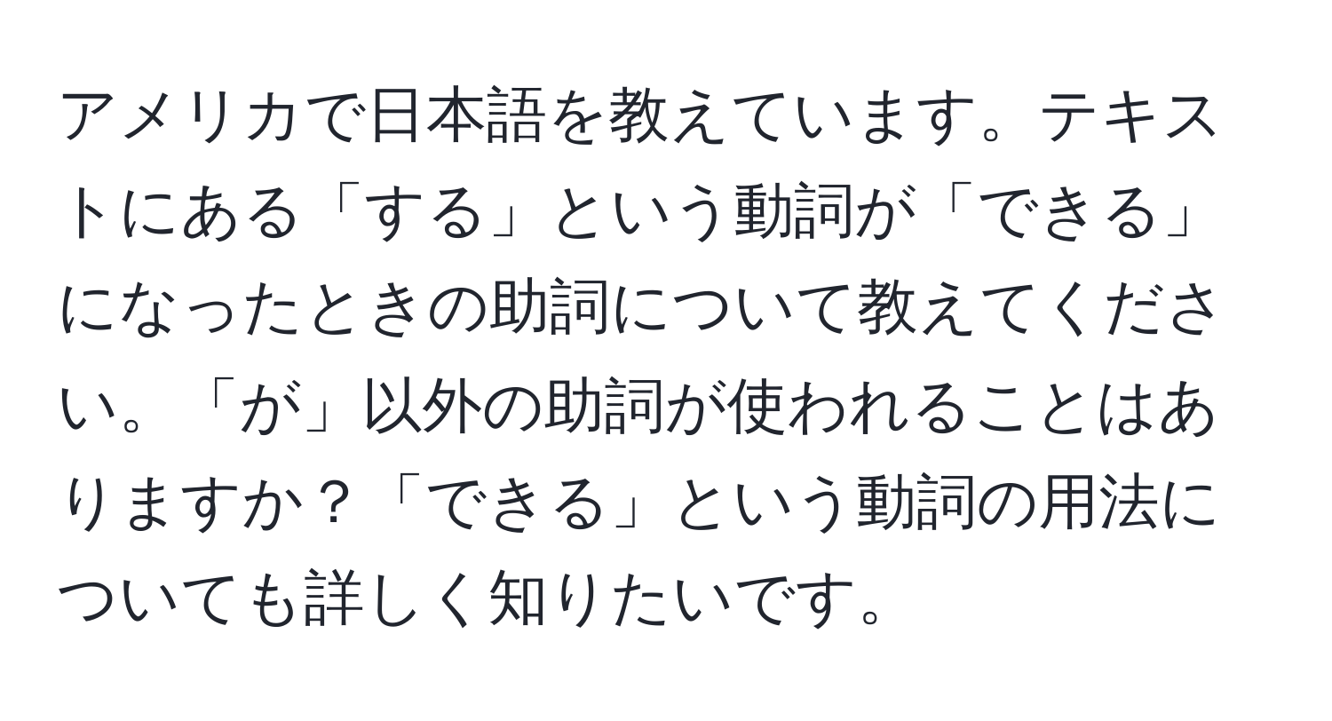 アメリカで日本語を教えています。テキストにある「する」という動詞が「できる」になったときの助詞について教えてください。「が」以外の助詞が使われることはありますか？「できる」という動詞の用法についても詳しく知りたいです。