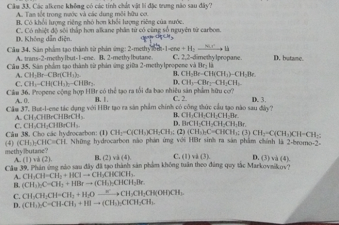 Các alkene không có các tính chất vật lí đặc trưng nào sau đây?
A. Tan tốt trong nước và các dung môi hữu cơ.
B. Có khối lượng riêng nhỏ hơn khổi lượng riêng của nước.
C. Có nhiệt độ sôi thấp hơn alkane phân tử có cùng số nguyên tử carbon.
D. Không dẫn điện.
Câu 34. Sản phầm tạo thành từ phản ứng: 2-methylbut-1 -| ene +H_2xrightarrow Ni.t^+la D. butane.
A. trans-2-methylbut-1-ene. B. 2-methylbutane. C. 2,2-dimethylpropane.
Câu 35. Sản phầm tạo thành từ phản ứng giữa 2-methylpropene và Br_2 là
A. CH_2Br-CBr(CH_3)_2. B. CH_2Br-CH(CH_3)-CH_2Br.
D.
C. CH_3-CH(CH_3)_2-CHBr_2. CH_3-CBr_2-CH_2CH_3.
Câu 36. Propene cộng hợp HBr có thể tạo ra tối đa bao nhiêu sản phẩm hữu cơ?
A. 0. B. 1. C. 2. D. 3.
Câu 37. But-l-ene tác dụng với HBr tạo ra sản phẩm chính có công thức cấu tạo nào sau đây?
A. CH_3 CHBrCHBrCH_3. B. CH_3CH_2CH_2CH_2Br.
D.
C. CH_3CH_2CHBrCH_3. BrCH_2CH_2CH_2CH_2Br.
Câu 38. Cho các hydrocarbon: (1) CH_2=C(CH_3)CH_2CH_3; (2) (CH_3)_2C=CHCH_3; (3) CH_2=C(CH_3)CH=CH_2;
(4) (CH_3)_2CHCequiv CH. Những hydrocarbon nào phản ứng với HBr sinh ra sản phẩm chính là 2-bromo-2-
methylbutane? C. (1) và (3). D. (3) và (4).
A. (1) và (2). B. (2) va(4
Câu 39. Phản ứng nào sau đây đã tạo thành sản phầm không tuân theo đúng quy tắc Markovnikov?
A. CH_3CH=CH_2+HClto CH_3CHClCH_3.
B. (CH_3)_2C=CH_2+HBrto (CH_3)_2CHCH_2Br.
C. CH_3CH_2CH=CH_2+H_2Oxrightarrow H'CH_3CH_2CH(OH)CH_3.
D. (CH_3)_2C=CH-CH_3+HIto (CH_3)_2CICH_2CH_3.