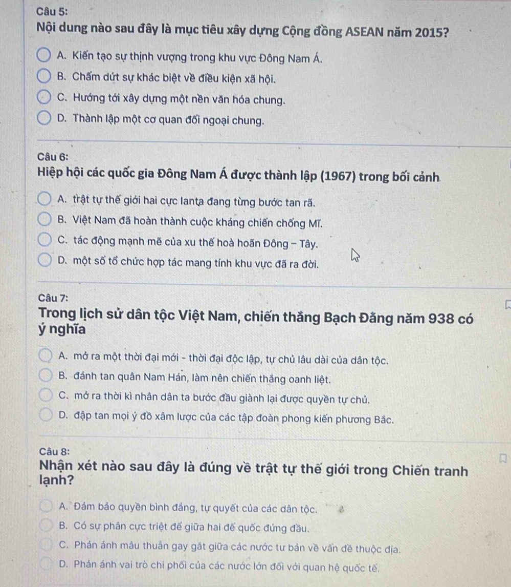 Nội dung nào sau đây là mục tiêu xây dựng Cộng đồng ASEAN năm 2015?
A. Kiến tạo sự thịnh vượng trong khu vực Đông Nam Á.
B. Chấm dứt sự khác biệt về điều kiện xã hội.
C. Hướng tới xây dựng một nền văn hóa chung.
D. Thành lập một cơ quan đối ngoại chung.
Câu 6:
Hiệp hội các quốc gia Đông Nam A A được thành lập (1967) trong bối cảnh
A. trật tự thế giới hai cực lanta đang từng bước tan rã.
B. Việt Nam đã hoàn thành cuộc kháng chiến chống Mĩ.
C. tác động mạnh mẽ của xu thế hoà hoãn Đông - Tây.
D. một số tổ chức hợp tác mang tính khu vực đã ra đời.
Câu 7:
Trong lịch sử dân tộc Việt Nam, chiến thắng Bạch Đăng năm 938 có
ý nghĩa
A. mở ra một thời đại mới - thời đại độc lập, tự chủ lâu dài của dân tộc.
B. đánh tan quân Nam Hán, làm nên chiến thắng oanh liệt.
C. mở ra thời kì nhân dân ta bước đầu giành lại được quyền tự chủ.
D. đập tan mọi ý đồ xâm lược của các tập đoàn phong kiến phương Bắc.
Câu 8:
Nhận xét nào sau đây là đúng về trật tự thế giới trong Chiến tranh
lạnh?
A.  Đám bảo quyền bình đảng, tự quyết của các dân tộc.
B. Có sự phân cực triệt để giữa hai đế quốc đứng đầu.
C. Phán ánh mâu thuân gay gặt giữa các nước tư bản về vấn đề thuộc địa.
D. Phán ánh vai trò chi phối của các nước lớn đối với quan hệ quốc tế.