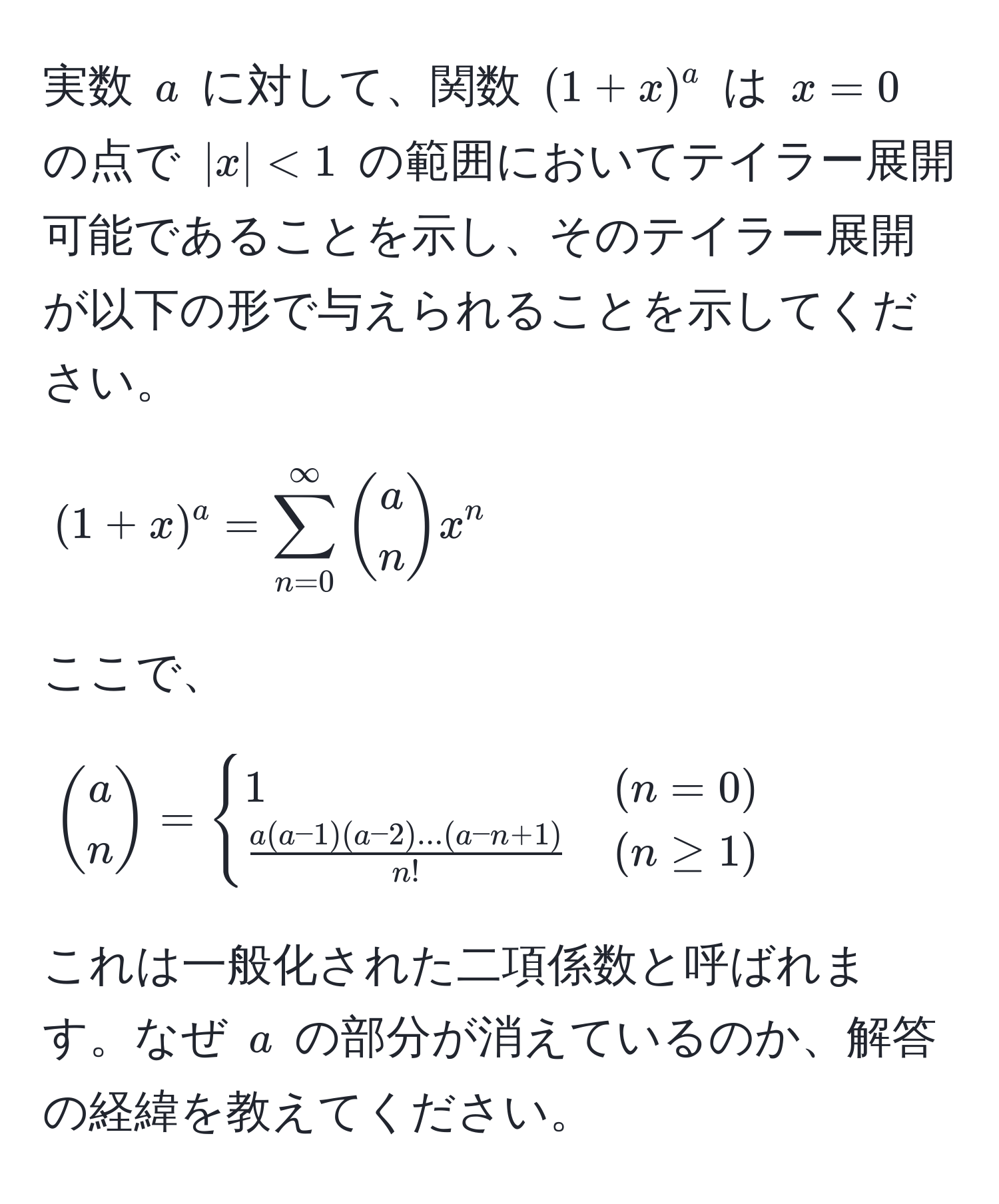 実数 $a$ に対して、関数 $(1+x)^a$ は $x=0$ の点で $|x|<1$ の範囲においてテイラー展開可能であることを示し、そのテイラー展開が以下の形で与えられることを示してください。  
[
(1+x)^a = sum_(n=0)^(∈fty) a choose n x^(n
]  
ここで、  
[
a choose n) = 
begincases
1 & (n=0) 
 (a(a-1)(a-2)...(a-n+1))/n!  & (n ≥ 1)
endcases
]  
これは一般化された二項係数と呼ばれます。なぜ $a$ の部分が消えているのか、解答の経緯を教えてください。