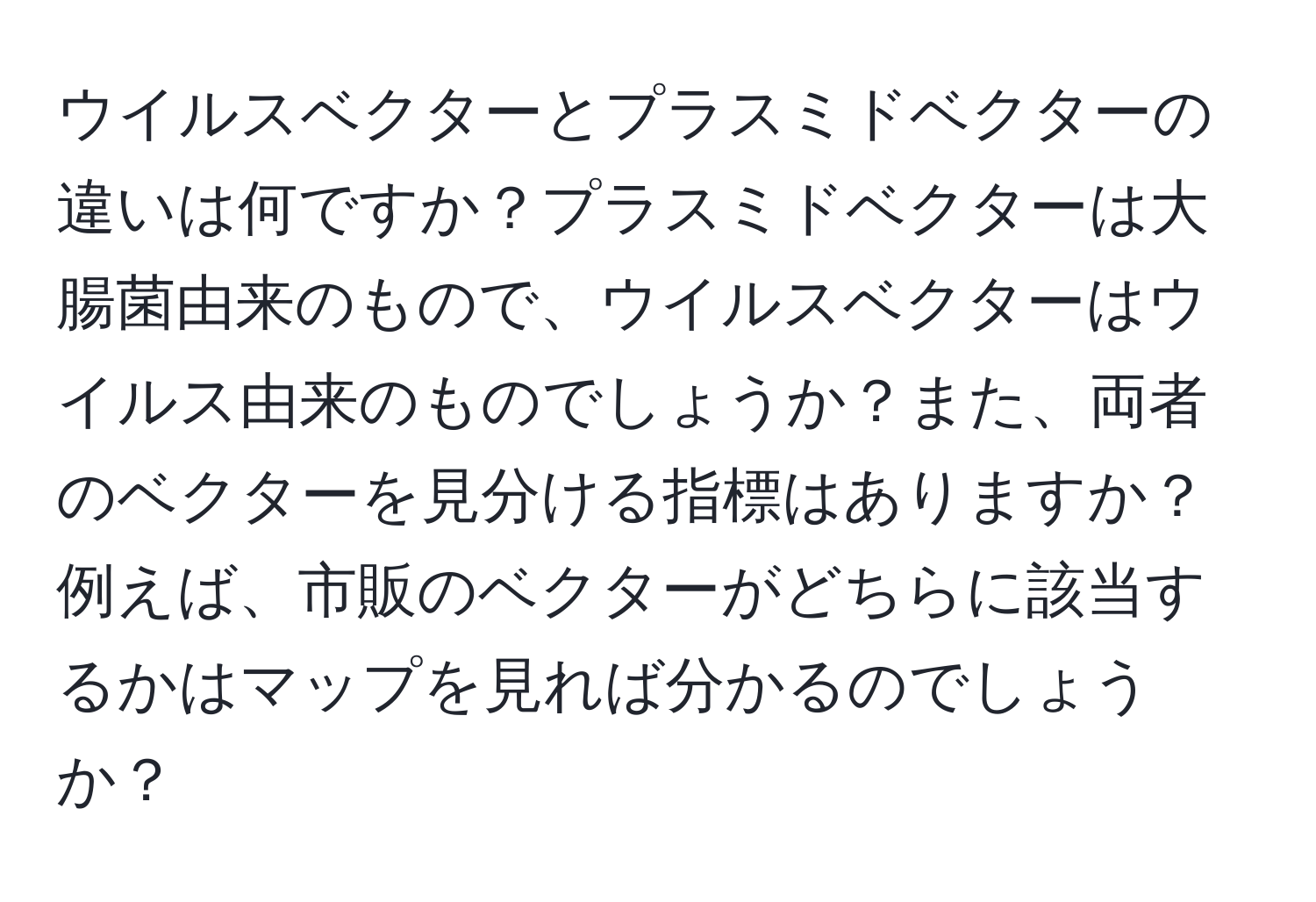 ウイルスベクターとプラスミドベクターの違いは何ですか？プラスミドベクターは大腸菌由来のもので、ウイルスベクターはウイルス由来のものでしょうか？また、両者のベクターを見分ける指標はありますか？例えば、市販のベクターがどちらに該当するかはマップを見れば分かるのでしょうか？