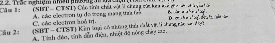 Trắc nghiệm nhiều phường ăn lựa thộn (1
Câu 1: (SBT - CTST) Các tính chất vật lí chung của kim loại gây nên chủ yếu bởi
A. các electron tự do trong mạng tinh thể. B. các ion kim loại.
C. các electron hoá trị. D. các kim loại đều là chất rắn.
Câu 2: (SBT- CTST) Kim loại có những tính chất vật lí chung nào sau đây?
A. Tính dẻo, tính dẫn điện, nhiệt độ nóng chảy cao.