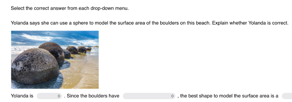 Select the correct answer from each drop-down menu. 
Yolanda says she can use a sphere to model the surface area of the boulders on this beach. Explain whether Yolanda is correct. 
Yolanda is . Since the boulders have , the best shape to model the surface area is a