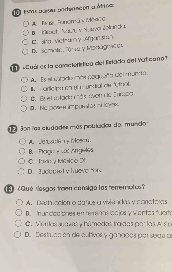 Estos países pertenecen a África:
A. Brasil, Panamá y México.
B. Kiribati, Nauru y Nueva Zelanda.
C. Siria, Vietnam y Afganistán.
D. Somalia, Túnez y Madagascar.
¿Cuál es la característica del Estado del Vaticano?
A. Es el estado más pequeño del mundo.
B. Participa en el mundial de fútbol.
C. Es el estado más joven de Europa.
D. No posee impuestos ni leyes.
12 Son las ciudades más pobladas del mundo:
A. Jerusalén y Moscú.
B. Praga y Los Ángeles.
C. Tokio y México DF.
D. Budapest y Nueva York.
3 ¿Qué riesgos traen consigo los terremotos?
A. Destrucción o daños a viviendas y carreteras.
B. Inundaciones en terrenos bajos y vientos fuerte
C. Vientos suaves y húmedos traídos por los Alisio
D. Destrucción de cultivos y ganados por sequia