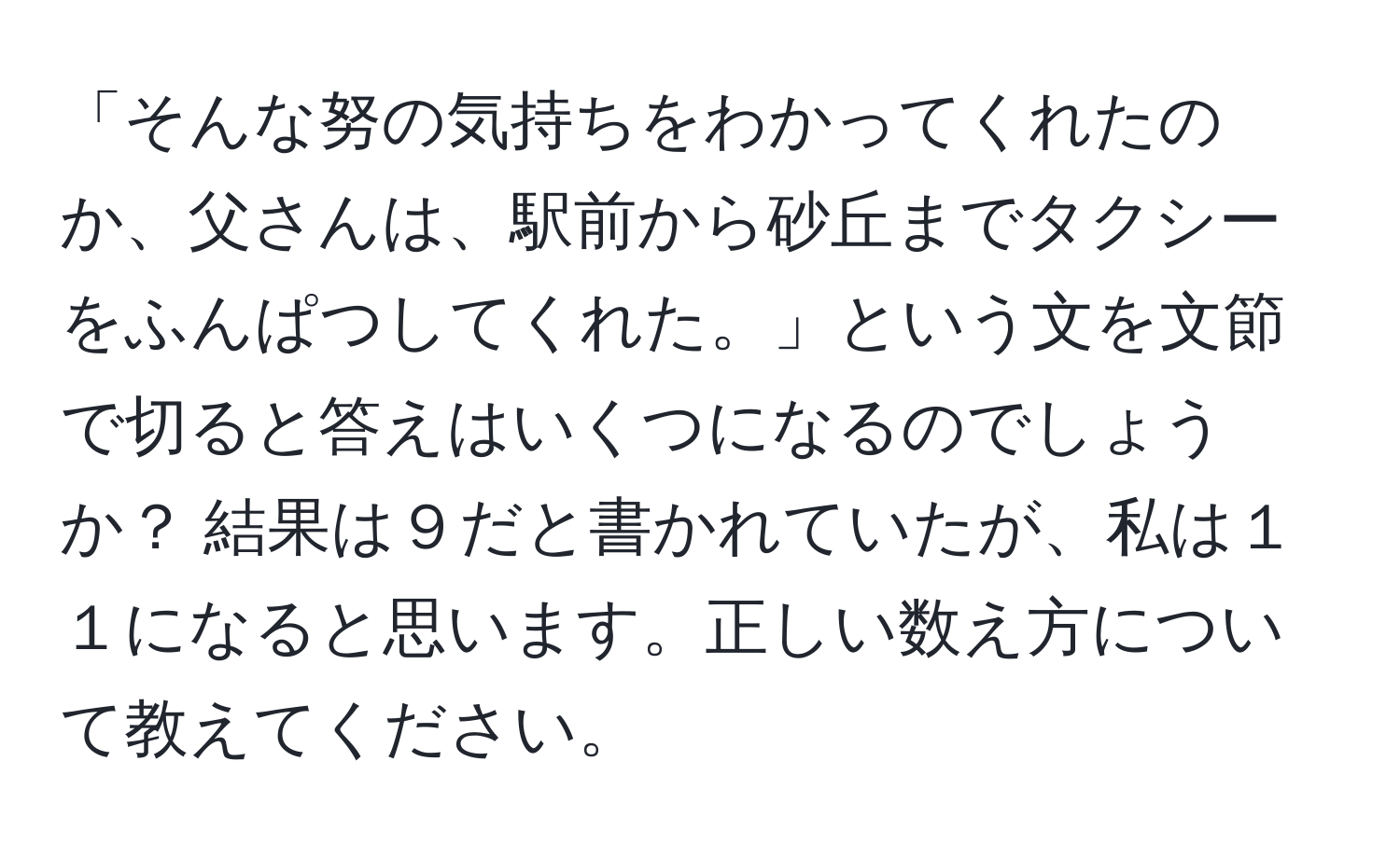 「そんな努の気持ちをわかってくれたのか、父さんは、駅前から砂丘までタクシーをふんぱつしてくれた。」という文を文節で切ると答えはいくつになるのでしょうか？ 結果は９だと書かれていたが、私は１１になると思います。正しい数え方について教えてください。