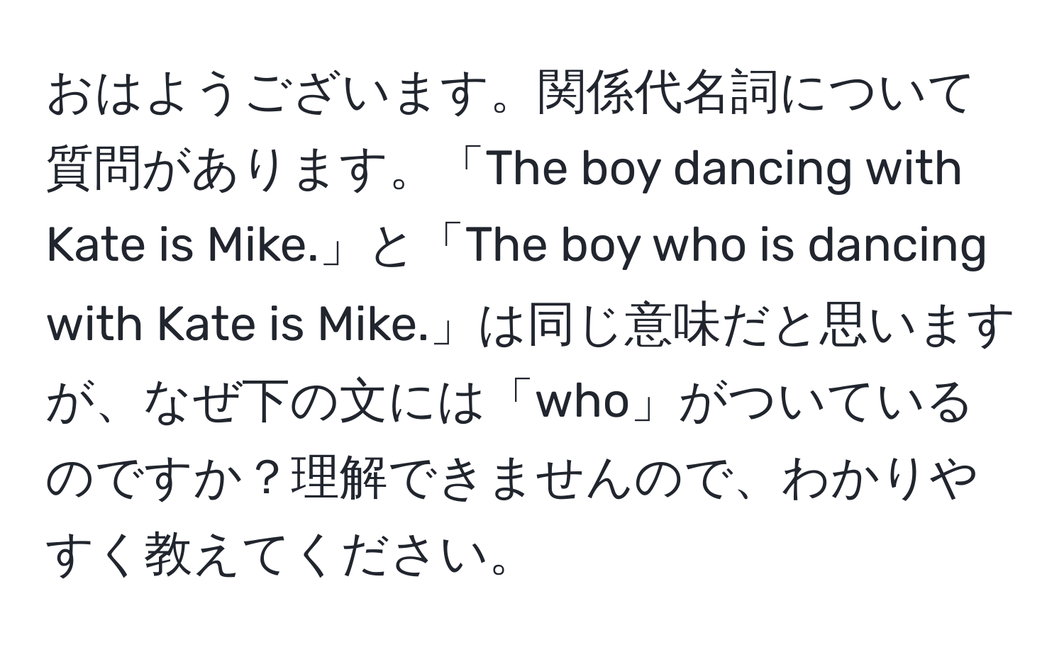 おはようございます。関係代名詞について質問があります。「The boy dancing with Kate is Mike.」と「The boy who is dancing with Kate is Mike.」は同じ意味だと思いますが、なぜ下の文には「who」がついているのですか？理解できませんので、わかりやすく教えてください。