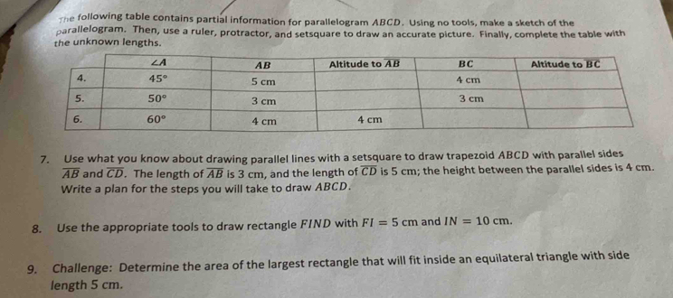 the following table contains partial information for parallelogram ABCD. Using no tools, make a sketch of the
parallelogram. Then, use a ruler, protractor, and setsquare to draw an accurate picture. Finally, complete the table with
the unknown lengths.
7. Use what you know about drawing parallel lines with a setsquare to draw trapezoid ABCD with parallel sides
overline AB and overline CD. The length of overline AB is 3 cm, and the length of overline CD is 5 cm; the height between the parallel sides is 4 cm.
Write a plan for the steps you will take to draw ABCD.
8. Use the appropriate tools to draw rectangle FIND with FI=5cm and IN=10cm.
9. Challenge: Determine the area of the largest rectangle that will fit inside an equilateral triangle with side
length 5 cm.