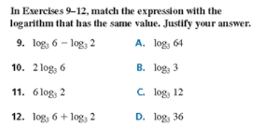 In Exercises 9-12, match the expression with the
logarithm that has the same value. Justify your answer.
9. log _36-log _32 A. log _364
10. 2log _36 B. log _33
11. 6log _32 C. log _312
12. log _36+log _32 D. log _336