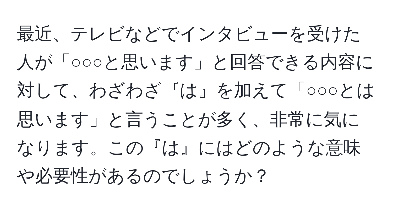 最近、テレビなどでインタビューを受けた人が「○○○と思います」と回答できる内容に対して、わざわざ『は』を加えて「○○○とは思います」と言うことが多く、非常に気になります。この『は』にはどのような意味や必要性があるのでしょうか？