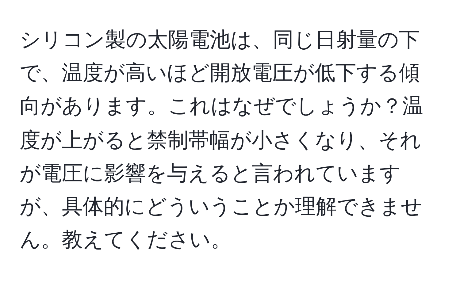 シリコン製の太陽電池は、同じ日射量の下で、温度が高いほど開放電圧が低下する傾向があります。これはなぜでしょうか？温度が上がると禁制帯幅が小さくなり、それが電圧に影響を与えると言われていますが、具体的にどういうことか理解できません。教えてください。