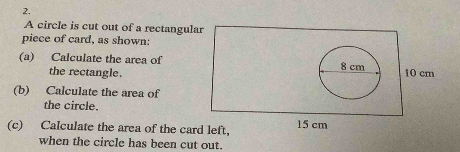 A circle is cut out of a rectangular 
piece of card, as shown: 
(a) Calculate the area of
8 cm
the rectangle. 10 cm
(b) Calculate the area of 
the circle. 
(c) Calculate the area of the card left,
15 cm
when the circle has been cut out.