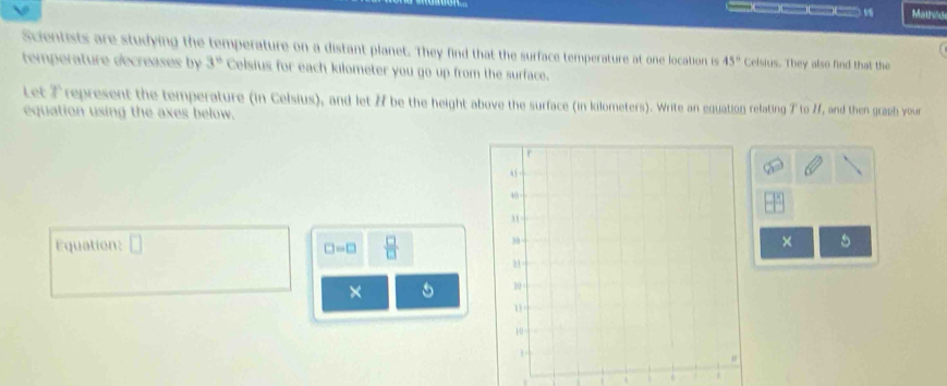 Mats 
Scientists are studying the temperature on a distant planet. They find that the surface temperature at one location is 45° Celsius. They also find that the 
temperature decreases by 3° Celsius for each kilometer you go up from the surface. 
Let Trepresent the temperature (in Celsius), and let # be the height above the surface (in kilometers). Write an equation relating T to H, and then graph your 
equation using the axes below. 
Equation: □ × 5
□ -□  □ /□  
×