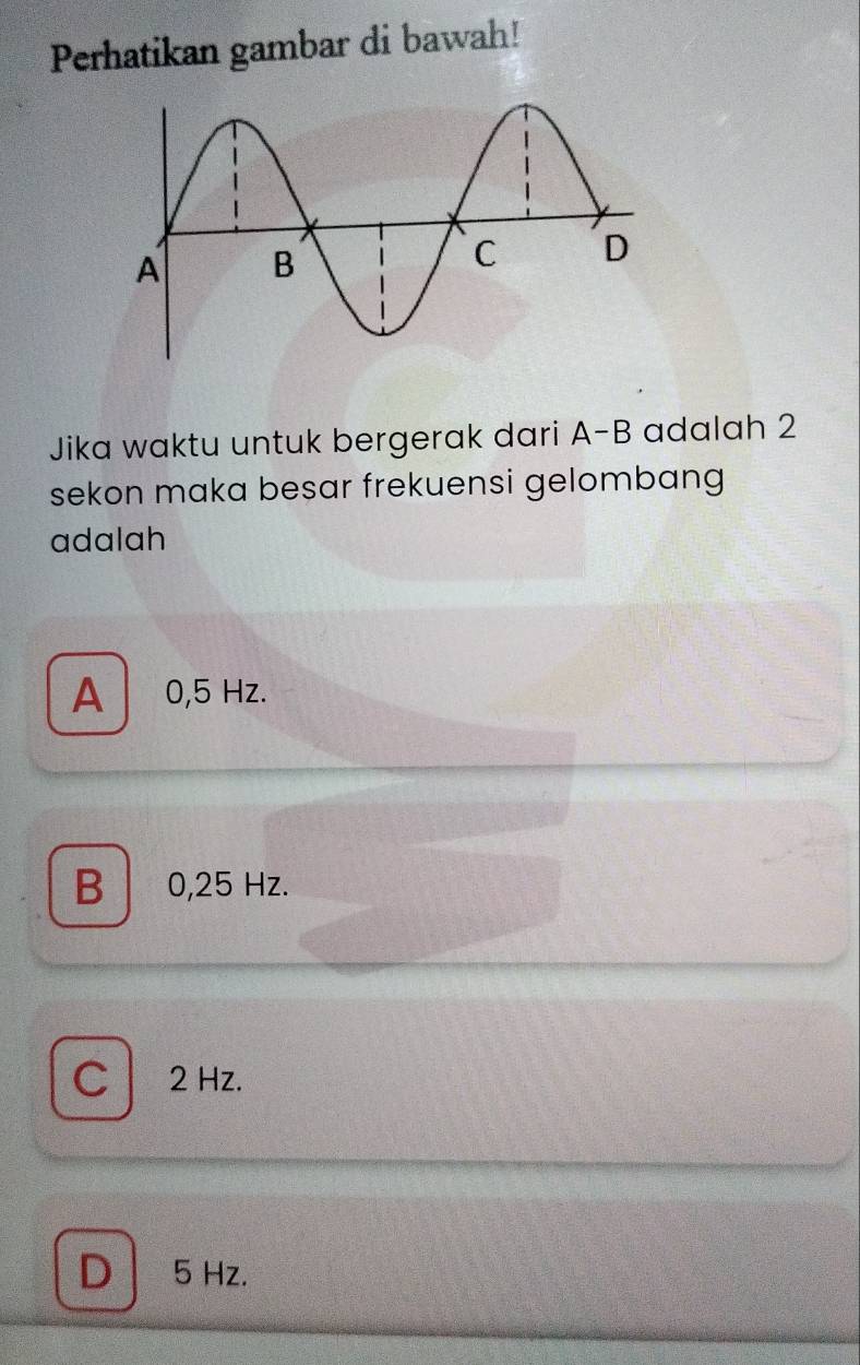 Perhatikan gambar di bawah!
Jika waktu untuk bergerak dari A-B adalah 2
sekon maka besar frekuensi gelombang
adalah
A 0,5 Hz.
B 0,25 Hz.
C2 Hz.
D 5 Hz.