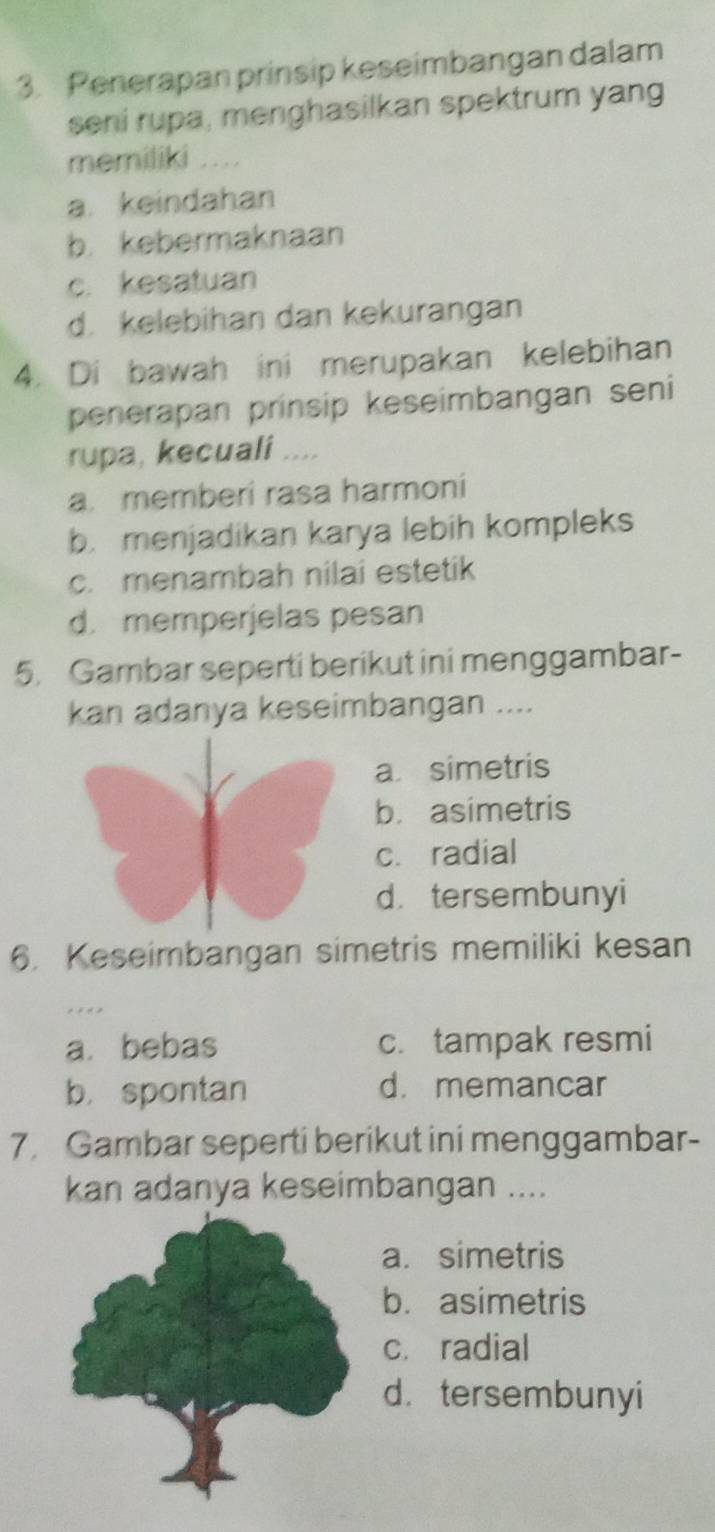 Penerapan prinsip keseimbangan dalam
seni rupa, menghasilkan spektrum yang
memiliki ....
a. keindahan
b. kebermaknaan
c. kesatuan
d. kelebihan dan kekurangan
4. Di bawah ini merupakan kelebihan
penerapan prinsip keseimbangan seni
rupa, kecuali .. ,,
a. memberi rasa harmoni
b. menjadikan karya lebih kompleks
c. menambah nilai estetik
d. memperjelas pesan
5. Gambar seperti berikut ini menggambar-
kan adanya keseimbangan ....
a simetris
b. asimetris
c. radial
d.tersembunyi
6. Keseimbangan simetris memiliki kesan
a. bebas c. tampak resmi
b. spontan d. memancar
7. Gambar seperti berikut ini menggambar-
kan adanya keseimbangan ....
a. simetris
b. asimetris
c. radial
d.tersembunyi