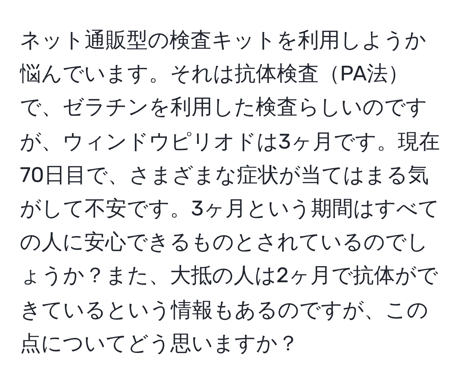 ネット通販型の検査キットを利用しようか悩んでいます。それは抗体検査PA法で、ゼラチンを利用した検査らしいのですが、ウィンドウピリオドは3ヶ月です。現在70日目で、さまざまな症状が当てはまる気がして不安です。3ヶ月という期間はすべての人に安心できるものとされているのでしょうか？また、大抵の人は2ヶ月で抗体ができているという情報もあるのですが、この点についてどう思いますか？