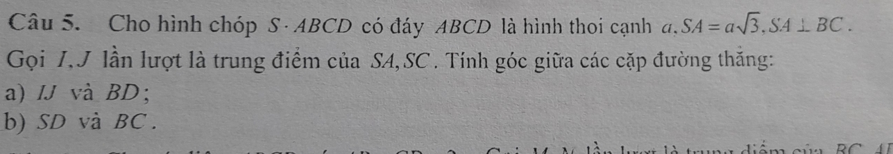 Cho hình chóp S · ABCD có đáy ABCD là hình thoi cạnh a. SA=asqrt(3), SA⊥ BC. 
Gọi I,J lần lượt là trung điểm của SA, SC. Tính góc giữa các cặp đường thăng: 
a) IJ và BD; 
b) SD và BC.