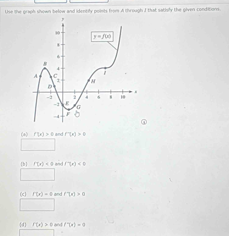 Use the graph shown below and identify points from A through I that satisfy the given conditions.
(a) f'(x)>0 and f''(x)>0
(b) f'(x)<0</tex> and f''(x)<0</tex>
(c) f'(x)=0 and f''(x)>0
(d) f'(x)>0 and f''(x)=0