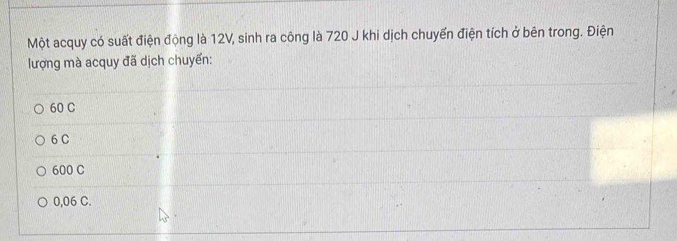 Một acquy có suất điện động là 12V, sinh ra công là 720 J khi dịch chuyển điện tích ở bên trong. Điện
lượng mà acquy đã dịch chuyển:
60 C
6 C
600 C
0,06 C.