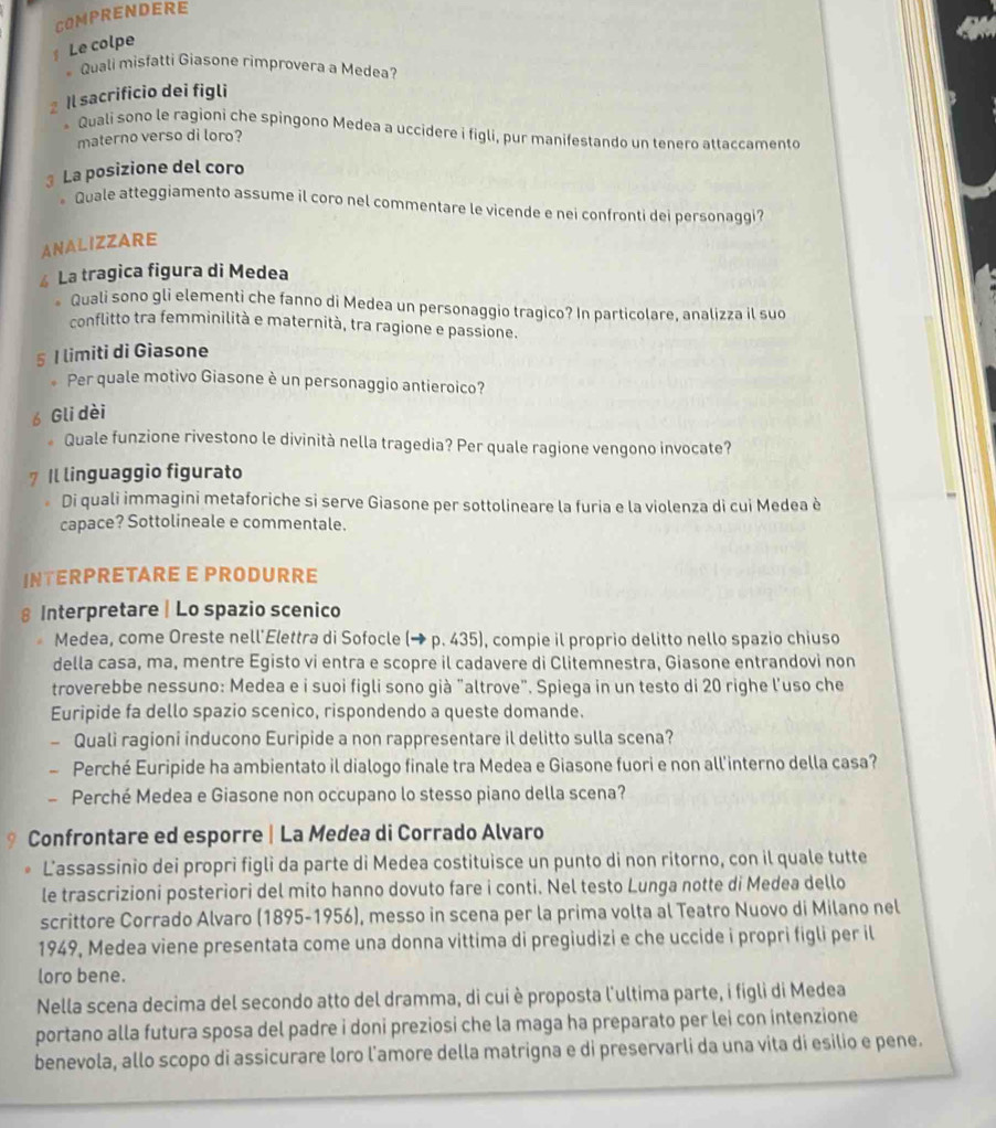 COMPRENDERE
Le colpe
Quali misfatti Giasone rimprovera a Medea?
z Il sacrificio dei figli
* Quali sono le ragioni che spingono Medea a uccidere i figli, pur manifestando un tenero attaccamento
materno verso di loro?
3 La posizione del coro
Quale atteggiamento assume il coro nel commentare le vicende e nei confronti dei personaggi?
ANALIZZARE
≌ La tragica figura di Medea
* Quali sono gli elementi che fanno di Medea un personaggio tragico? In particolare, analizza il suo
conflitto tra femminilità e maternità, tra ragione e passione.
5 I limiti di Giasone
Per quale motivo Giasone è un personaggio antieroico?
Gli dèi
Quale funzione rivestono le divinità nella tragedia? Per quale ragione vengono invocate?
7 Il linguaggio figurato
Di quali immagini metaforiche si serve Giasone per sottolineare la furia e la violenza di cui Medea è
capace? Sottolineale e commentale.
INTERPRETARE E PRODURRE
§ Interpretare | Lo spazio scenico
Medea, come Oreste nell'Elettra di Sofocle (→ p. 435), compie il proprio delitto nello spazio chiuso
della casa, ma, mentre Egisto vi entra e scopre il cadavere di Clitemnestra, Giasone entrandovi non
troverebbe nessuno: Medea e i suoi figli sono già "altrove". Spiega in un testo di 20 righe l'uso che
Euripide fa dello spazio scenico, rispondendo a queste domande.
— Quali ragioni inducono Euripide a non rappresentare il delitto sulla scena?
- Perché Euripide ha ambientato il dialogo finale tra Medea e Giasone fuori e non all'interno della casa?
— Perché Medea e Giasone non occupano lo stesso piano della scena?
Confrontare ed esporre | La Medea di Corrado Alvaro
L’assassinio dei propri figli da parte di Medea costituisce un punto di non ritorno, con il quale tutte
le trascrizioni posteriori del mito hanno dovuto fare i conti. Nel testo Lunga notte di Medea dello
scrittore Corrado Alvaro (1895-1956), messo in scena per la prima volta al Teatro Nuovo di Milano nel
1949, Medea viene presentata come una donna vittima di pregiudizi e che uccide i propri figli per il
loro bene.
Nella scena decima del secondo atto del dramma, di cui è proposta l'ultima parte, i figli di Medea
portano alla futura sposa del padre i doni preziosi che la maga ha preparato per lei con intenzione
benevola, allo scopo di assicurare loro l'amore della matrigna e di preservarli da una vita di esilio e pene.