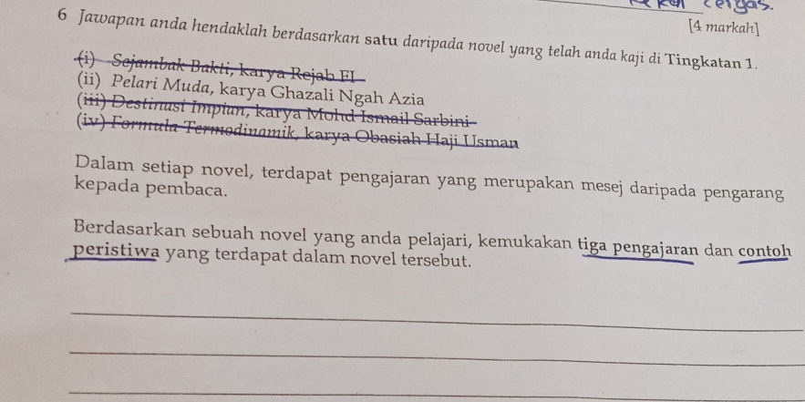 [4 markah] 
6 Jawapan anda hendaklah berdasarkan satu daripada novel yang telah anda kaji di Tingkatan 1. 
(i) Sejambak Bakti, karya Rejab FI 
(ii) Pelari Muda, karya Ghazali Ngah Azia 
(iii) Destinusi Impiun, karya Mohd Ismail Sarbini 
(iv) Formula Termodinamik, karya Obasiah Haji Usman 
Dalam setiap novel, terdapat pengajaran yang merupakan mesej daripada pengarang 
kepada pembaca. 
Berdasarkan sebuah novel yang anda pelajari, kemukakan tiga pengajaran dan contoh 
peristiwa yang terdapat dalam novel tersebut. 
_ 
_ 
_