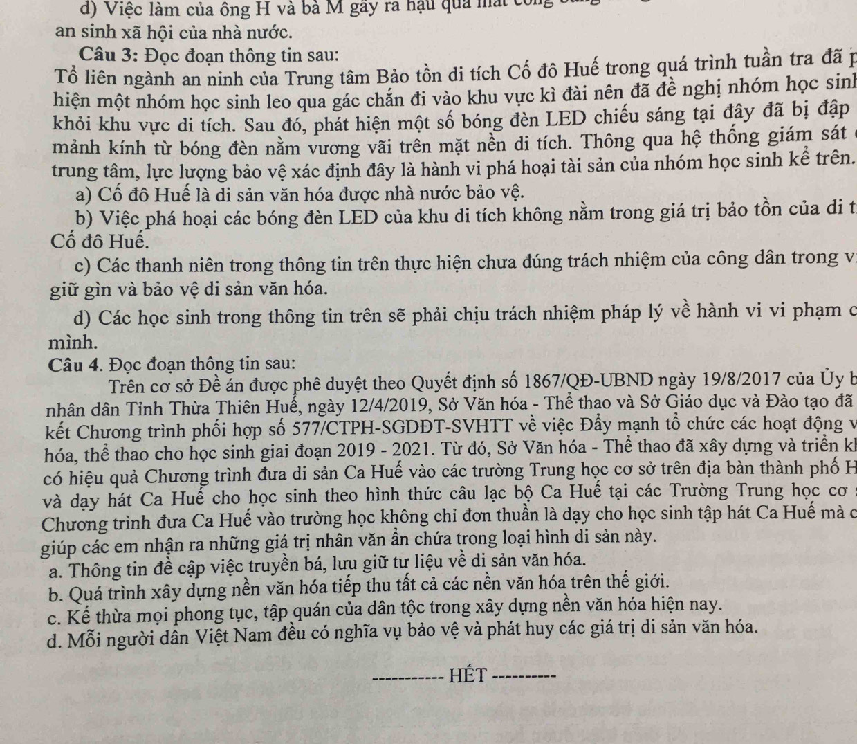 d) Việc làm của ông H và bà M gãy ra hậu qua mất con
an sinh xã hội của nhà nước.
Câu 3: Đọc đoạn thông tin sau:
Tổ liên ngành an ninh của Trung tâm Bảo tồn di tích Cố đô Huế trong quá trình tuần tra đã p
hiện một nhóm học sinh leo qua gác chắn đi vào khu vực kì đài nên đã đề nghị nhóm học sin
khỏi khu vực di tích. Sau đó, phát hiện một số bóng đèn LED chiếu sáng tại đây đã bị đập
mảnh kính từ bóng đèn nằm vương vãi trên mặt nền di tích. Thông qua hệ thống giám sát
trung tâm, lực lượng bảo vệ xác định đây là hành vi phá hoại tài sản của nhóm học sinh kể trên.
a) Cố đô Huế là di sản văn hóa được nhà nước bảo vệ.
b) Việc phá hoại các bóng đèn LED của khu di tích không nằm trong giá trị bảo tồn của di tị
Cố đô Huế.
c) Các thanh niên trong thông tin trên thực hiện chưa đúng trách nhiệm của công dân trong vị
giữ gìn và bảo vệ di sản văn hóa.
d) Các học sinh trong thông tin trên sẽ phải chịu trách nhiệm pháp lý về hành vi vi phạm c
mình.
Câu 4. Đọc đoạn thông tin sau:
Trên cơ sở Đề án được phê duyệt theo Quyết định số 1867/QĐ-UBND ngày 19/8/2017 của Ủy b
nhân dân Tỉnh Thừa Thiên Huế, ngày 12/4/2019, Sở Văn hóa - Thể thao và Sở Giáo dục và Đào tạo đã
kết Chương trình phối hợp số 577/CTPH-SGDĐT-SVHTT về việc Đẩy mạnh tổ chức các hoạt động v
hóa, thể thao cho học sinh giai đoạn 2019 - 2021. Từ đó, Sở Văn hóa - Thể thao đã xây dựng và triển kh
có hiệu quả Chương trình đưa di sản Ca Huế vào các trường Trung học cơ sở trên địa bàn thành phố H
và dạy hát Ca Huế cho học sinh theo hình thức câu lạc bộ Ca Huế tại các Trường Trung học cơ
Chương trình đưa Ca Huế vào trường học không chỉ đơn thuần là dạy cho học sinh tập hát Ca Huế mà c
giúp các em nhận ra những giá trị nhân văn ần chứa trong loại hình di sản này.
a. Thông tin đề cập việc truyền bá, lưu giữ tư liệu về di sản văn hóa.
b. Quá trình xây dựng nền văn hóa tiếp thu tất cả các nền văn hóa trên thế giới.
c. Kế thừa mọi phong tục, tập quán của dân tộc trong xây dựng nền văn hóa hiện nay.
d. Mỗi người dân Việt Nam đều có nghĩa vụ bảo vệ và phát huy các giá trị di sản văn hóa.
_HÉt_