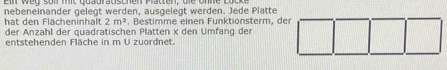 Ein weg soll mit quauratischen Platten, die onne 
nebeneinander gelegt werden, ausgelegt werden. Jede Platte 
hat den Flächeninhalt 2m^2. Bestimme einen Funktionsterm, der 
der Anzahl der quadratischen Platten x den Umfang der 
entstehenden Fläche in m U zuordnet.