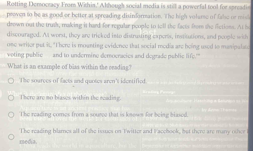 Rotting Democracy From Within.' Although social media is still a powerful tool for spreadin
proven to be as good or better at spreading disinformation. The high volume of false or misl
drown out the truth, making it hard for regular people to tell the facts from the fictions. At be
discouraged. At worst, they are tricked into distrusting experts, institutions, and people with
one writer put it, "There is mounting evidence that social media are being used to manipulate
voting public and to undermine democracies and degrade public life.'"
What is an example of bias within the reading?
The sources of facts and quotes aren’t identified.
Reading Passage
There are no biases within the reading.
The reading comes from a source that is known for being biased.
The reading blames all of the issues on Twitter and Facebook, but there are many other 
media.