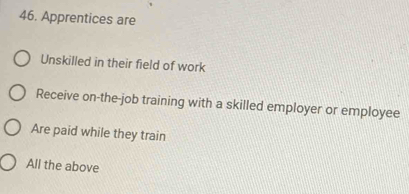 Apprentices are
Unskilled in their field of work
Receive on-the-job training with a skilled employer or employee
Are paid while they train
All the above