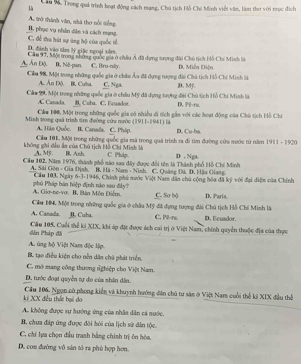Cau 96. Trong quá trình hoạt động cách mạng, Chủ tịch Hồ Chí Minh viết văn, làm thơ với mục đích
là
A. trở thành văn, nhà thơ nổi tiếng.
B. phục vụ nhân dân và cách mạng.
C. để thu hút sự ủng hộ của quốc tế.
D. đánh vào tâm lý giặc ngoại xâm.
Câu 97. Một trong những quốc gia ở châu Á đã dựng tượng đài Chủ tịch Hồ Chí Minh là
A. Ấn Độ. B. Nê-pan. C. Bru-nây. D. Miến Điện.
Câu 98. Một trong những quốc gia ở châu Âu đã dựng tượng đài Chủ tịch Hồ Chí Minh là
A. Ấn Độ. B. Cuba. C. Nga. D. Mỹ.
Câu 99. Một trong những quốc gia ở châu Mỹ đã dựng tượng đài Chủ tịch Hồ Chí Minh là
A. Canada. B. Cuba. C. Ecuador. D. Pê-ru.
Câu 100. Một trong những quốc gia có nhiều di tích gắn với các hoạt động của Chủ tịch Hồ Chí
Minh trong quá trình tìm đường cứu nước (1911-1941) là
A. Hàn Quốc. B. Canada. C. Pháp. D. Cu-ba.
Câu 101. Một trong những quốc gia mà trong quá trình ra đi tìm đường cứu nước từ năm 1911 - 1920
không ghi dấu ấn của Chủ tịch Hồ Chí Minh là
A. Mỹ. B. Anh. C Pháp. D . Nga.
Câu 102. Năm 1976, thành phố nào sau đây được đổi tên là Thành phố Hồ Chí Minh
A. Sài Gòn - Gia Định. B. Hà - Nam - Ninh. C. Quảng Đà. D. Hậu Giang.
Câu 103. Ngày 6-3-1946, Chính phủ nước Việt Nam dân chủ cộng hòa đã ký với đại diện của Chính
phủ Pháp bản hiệp định nào sau đây?
A. Giơ-ne-vơ. B. Bàn Môn Điếm. C. Sơ bộ D. Paris.
Câu 104. Một trong những quốc gia ở châu Mỹ đã dựng tượng đài Chủ tịch Hồ Chí Minh là
A. Canada. B. Cuba. C. Pê-ru. D. Ecuador.
Câu 105. Cuối thế kỉ XIX, khi áp đặt được ách cai trị ở Việt Nam, chính quyền thuộc địa của thực
dân Pháp đã
A. ủng hộ Việt Nam độc lập.
B. tạo điều kiện cho nền dân chủ phát triển.
C. mở mang công thương nghiệp cho Việt Nam.
D. tước đoạt quyền tự do của nhân dân.
Câu 106. Ngọn cờ phong kiến và khuynh hướng dân chủ tư sản ở Việt Nam cuối thế ki XIX đầu thế
kỉ XX đều thất bại do
A. không được sự hưởng ứng của nhân dân cả nước.
B. chưa đáp ứng được đòi hỏi của lịch sử dân tộc.
C. chỉ lựa chọn đấu tranh bằng chính trị ôn hòa.
D. con đường vô sản tỏ ra phù hợp hơn.